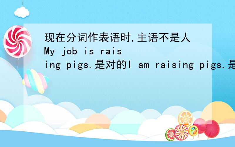 现在分词作表语时,主语不是人My job is raising pigs.是对的I am raising pigs.是不是对的?