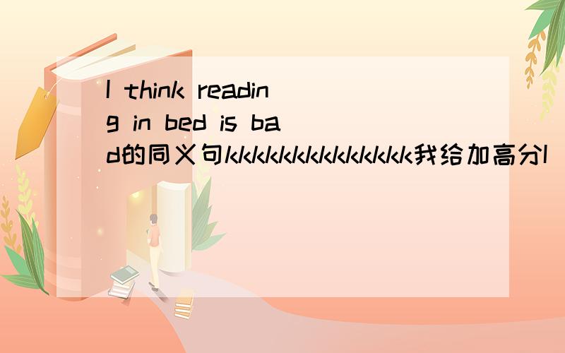 I think reading in bed is bad的同义句kkkkkkkkkkkkkk我给加高分I _____ _____reading in bed _____ _____