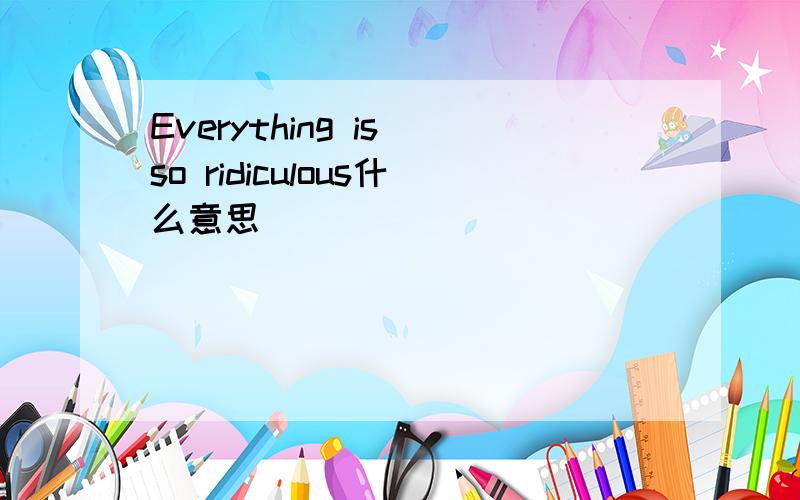 Everything is so ridiculous什么意思