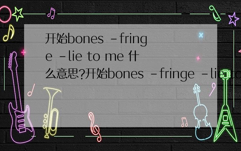 开始bones -fringe -lie to me 什么意思?开始bones -fringe -lie to me 这是什么意思呢?