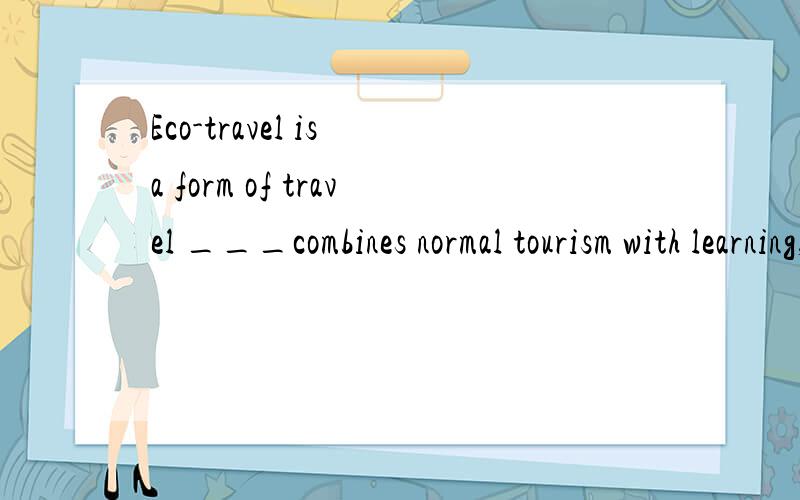 Eco-travel is a form of travel ___combines normal tourism with learning,___a way to find out what can be done to help animals ,plants and people .A what ,as well as B that ,as well C which,as well as D which,as well 为什么选C