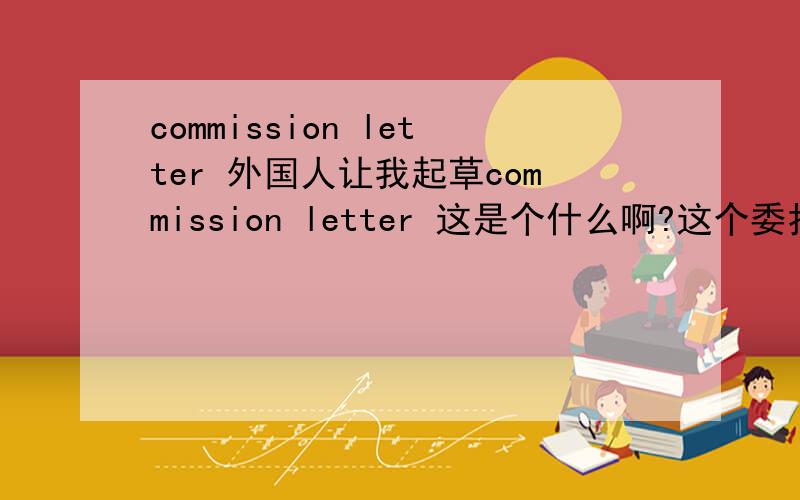 commission letter 外国人让我起草commission letter 这是个什么啊?这个委托书或者授权书 里面需要些什么内容呢？我想看看
