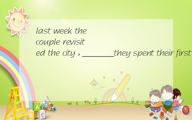 last week the couple revisited the city ,_______they spent their first hoidaylast week the couple revisited the city ,_______they spent their first hoilday.A.which B.in that C.where D.when想问一下为什么不选A而选C呢?