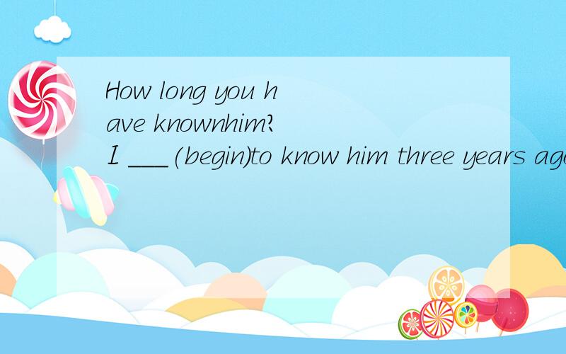 How long you have knownhim? I ___(begin)to know him three years ago.