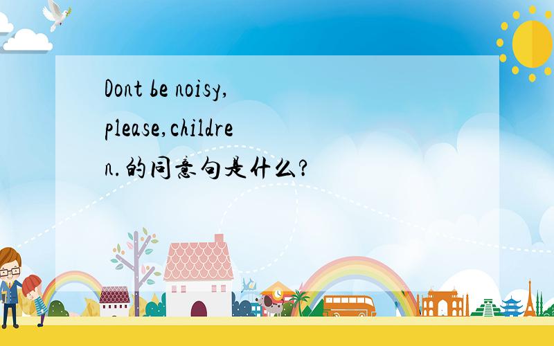 Dont be noisy,please,children.的同意句是什么?