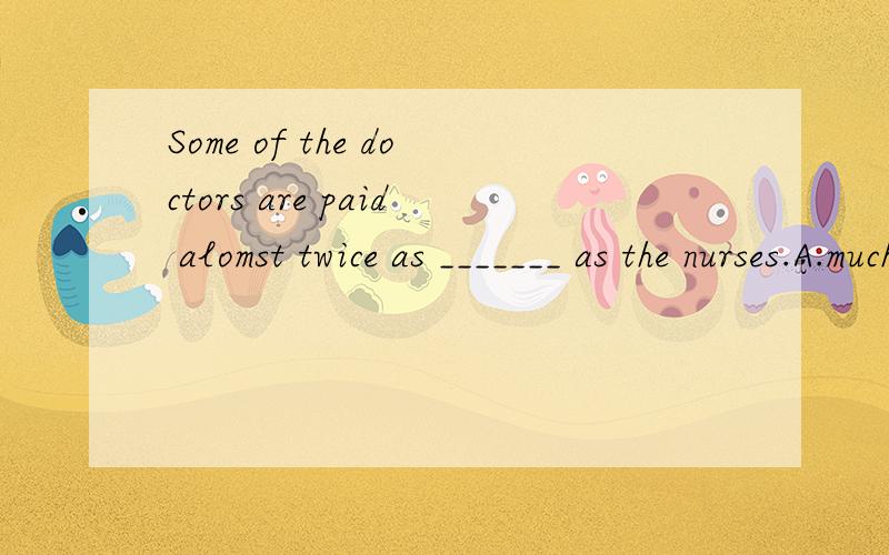 Some of the doctors are paid alomst twice as _______ as the nurses.A.much B.many C.more D.most.