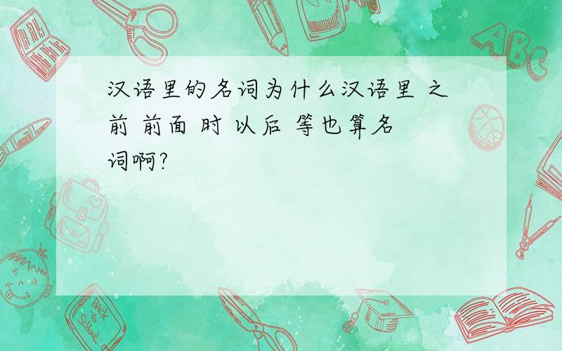 汉语里的名词为什么汉语里 之前 前面 时 以后 等也算名词啊?