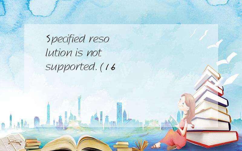 Specified resolution is not supported.(16