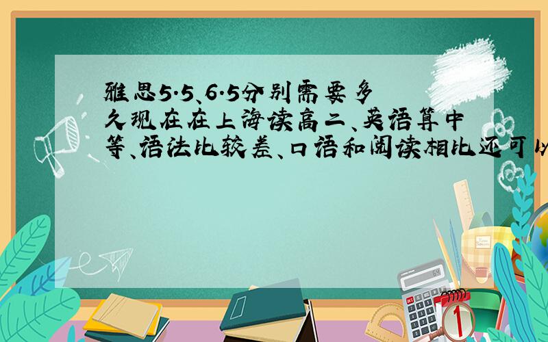 雅思5.5、6.5分别需要多久现在在上海读高二、英语算中等、语法比较差、口语和阅读相比还可以、想问下如果要考雅思5.5和6.5大概都要多久