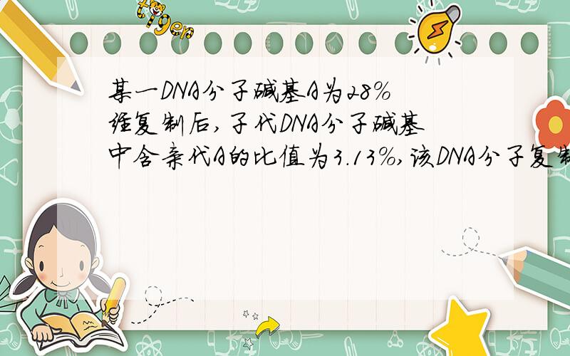 某一DNA分子碱基A为28%经复制后,子代DNA分子碱基中含亲代A的比值为3.13%,该DNA分子复制了多少代?急用!