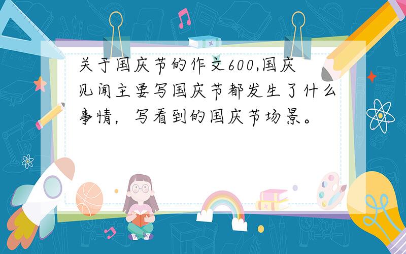 关于国庆节的作文600,国庆见闻主要写国庆节都发生了什么事情，写看到的国庆节场景。