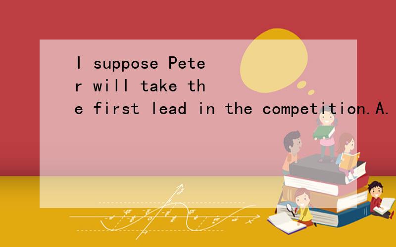 I suppose Peter will take the first lead in the competition.A.I suppose it B.I suppose notC.I'm afraid not D.I don't
