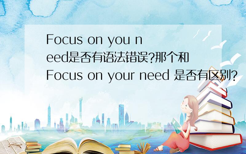 Focus on you need是否有语法错误?那个和Focus on your need 是否有区别?