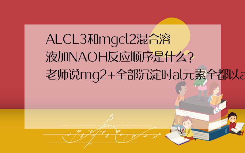 ALCL3和mgcl2混合溶液加NAOH反应顺序是什么?老师说mg2+全部沉淀时al元素全都以alo2-形式存在但有的人说先和al3+反应再和mg2+反应最后才和al（oh）3反应到底哪个对?