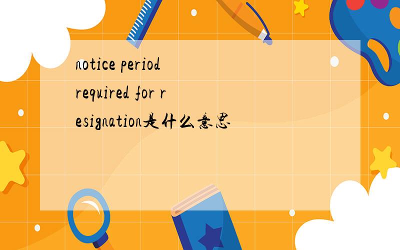 notice period required for resignation是什么意思