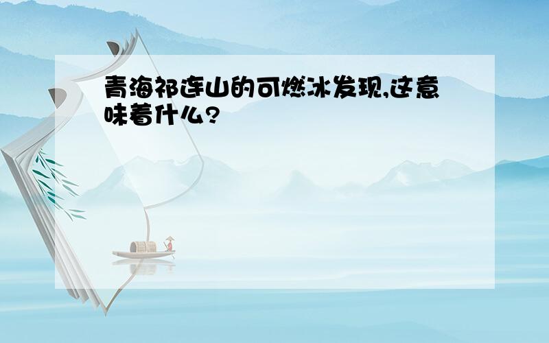 青海祁连山的可燃冰发现,这意味着什么?