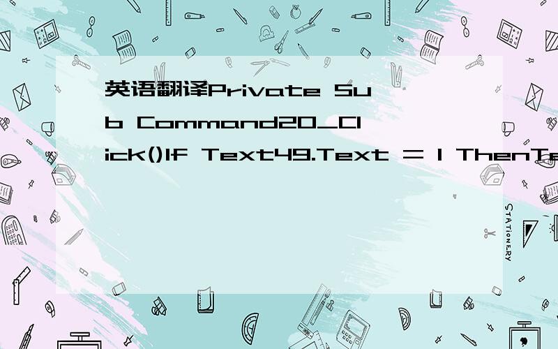 英语翻译Private Sub Command20_Click()If Text49.Text = 1 ThenText22.Text = Val(Label14.Caption) + 1End IfIf Text49.Text = 2 ThenText22.Text = Val(Label14.Caption) + 3End IfLabel14.Caption = Text22.TextDim X,Y As IntegerX = Label14.CaptionY = Label