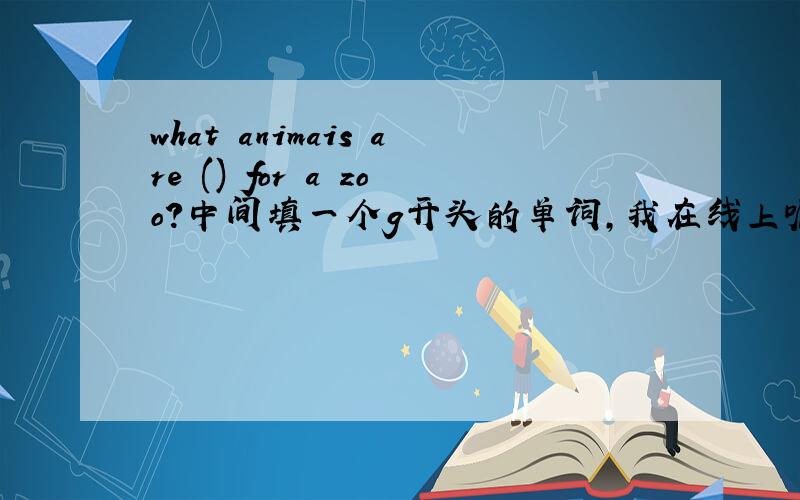 what animais are () for a zoo?中间填一个g开头的单词,我在线上呢,