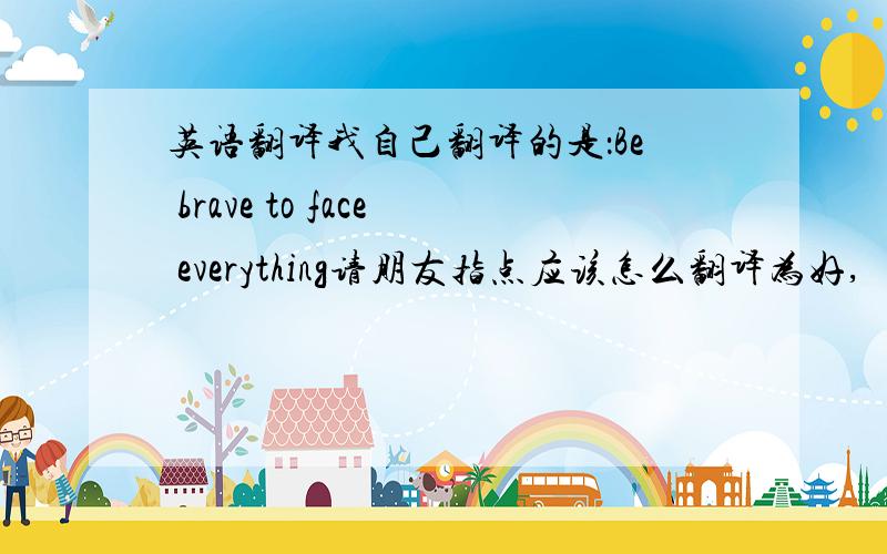 英语翻译我自己翻译的是：Be brave to face everything请朋友指点应该怎么翻译为好,