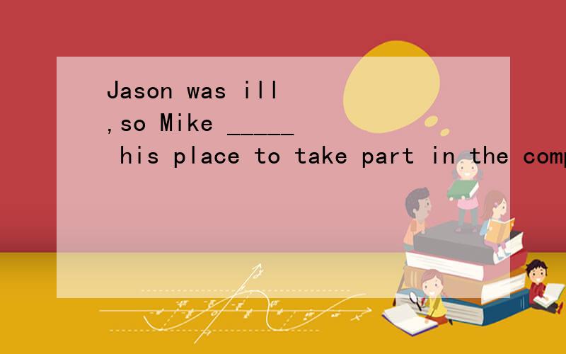 Jason was ill ,so Mike _____ his place to take part in the competition (代替)