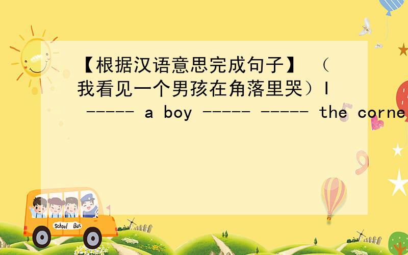 【根据汉语意思完成句子】 （我看见一个男孩在角落里哭）I ----- a boy ----- ----- the corner.