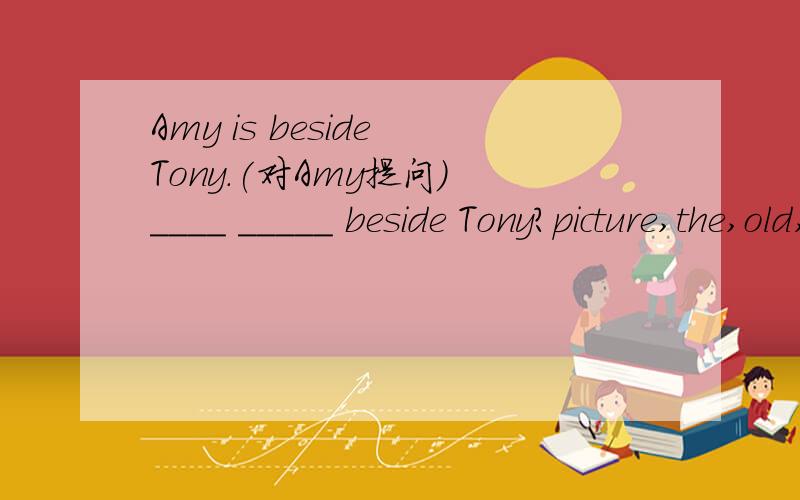 Amy is beside Tony.(对Amy提问） ____ _____ beside Tony?picture,the,old,beautiful,but,is(.)(连词成句）