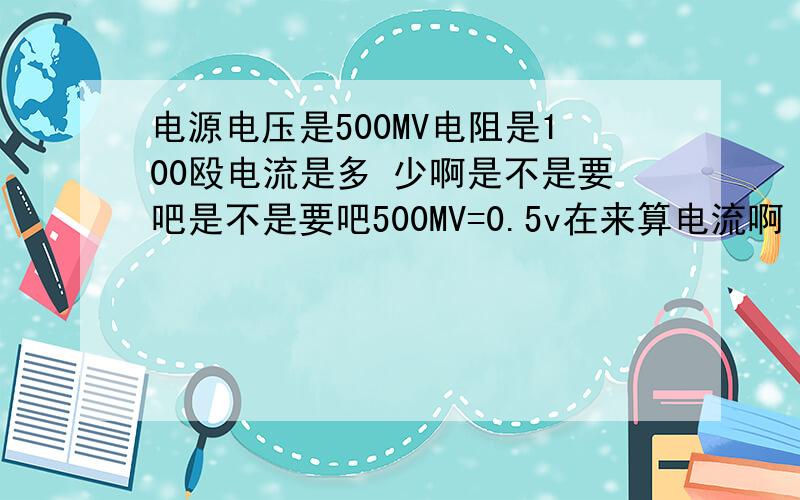 电源电压是500MV电阻是100殴电流是多 少啊是不是要吧是不是要吧500MV=0.5v在来算电流啊
