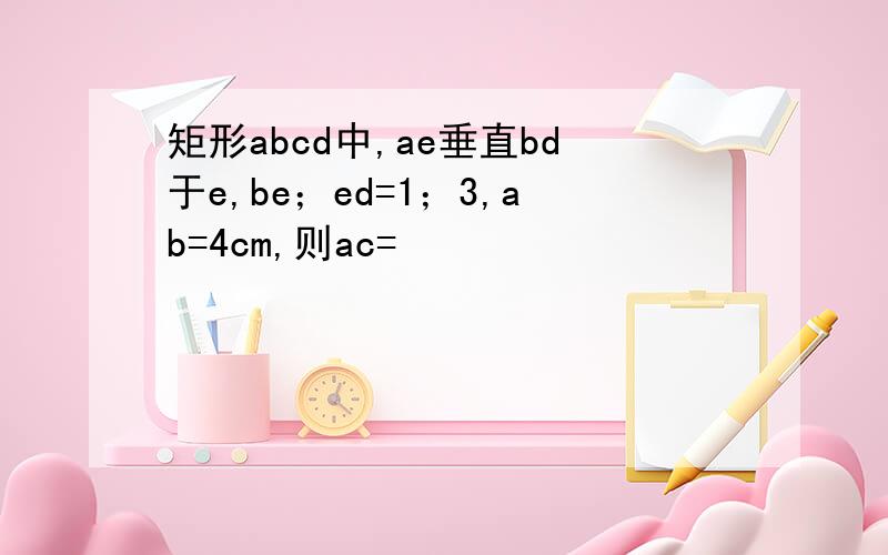 矩形abcd中,ae垂直bd于e,be；ed=1；3,ab=4cm,则ac=