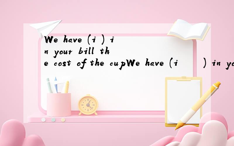 We have (i ) in your bill the cost of the cupWe have (i     ) in your bill the cost of the cup you broke.