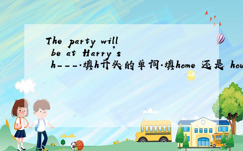The party will be at Harry's h---.填h开头的单词.填home 还是 house为什么?