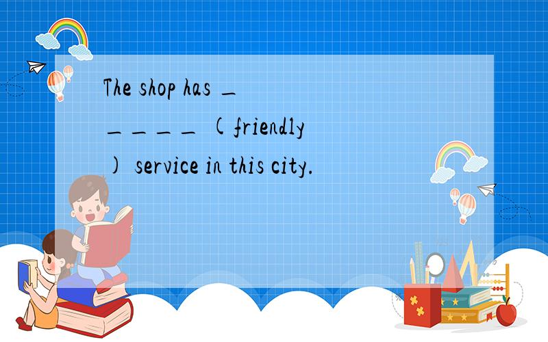 The shop has _____ (friendly) service in this city.