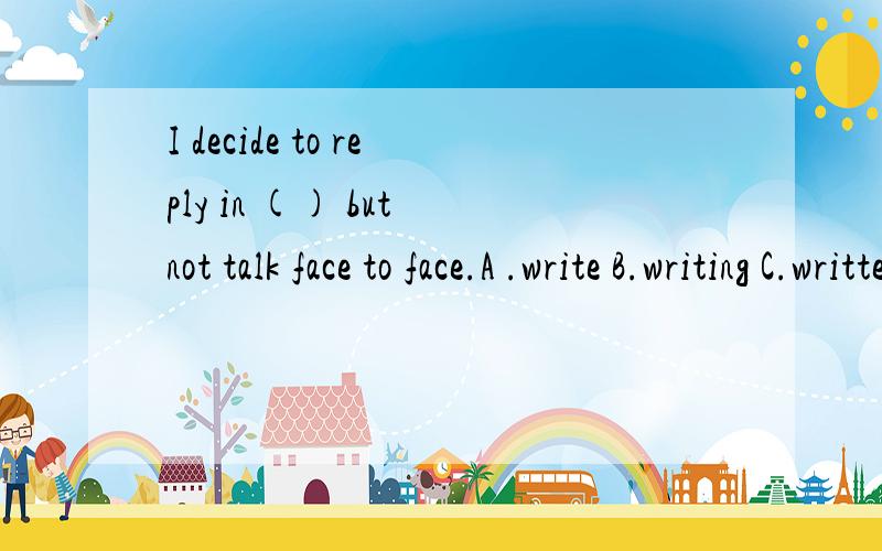 I decide to reply in () but not talk face to face.A .write B.writing C.written D.writer