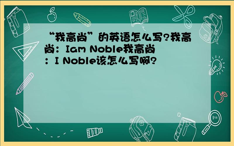 “我高尚”的英语怎么写?我高尚：Iam Noble我高尚：I Noble该怎么写啊?