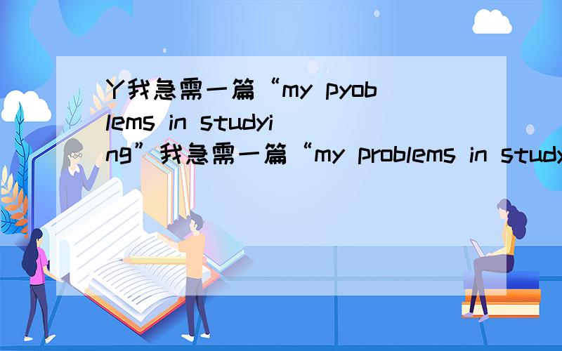 Y我急需一篇“my pyoblems in studying”我急需一篇“my problems in studying”的80字的作文