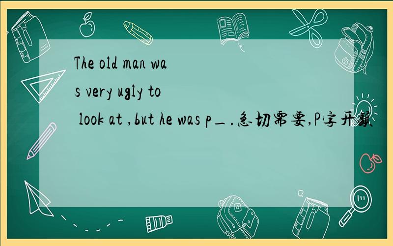 The old man was very ugly to look at ,but he was p_.急切需要,P字开头