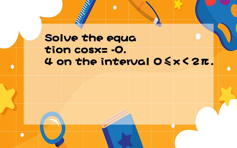 Solve the equation cosx= -0.4 on the interval 0≤x＜2π.