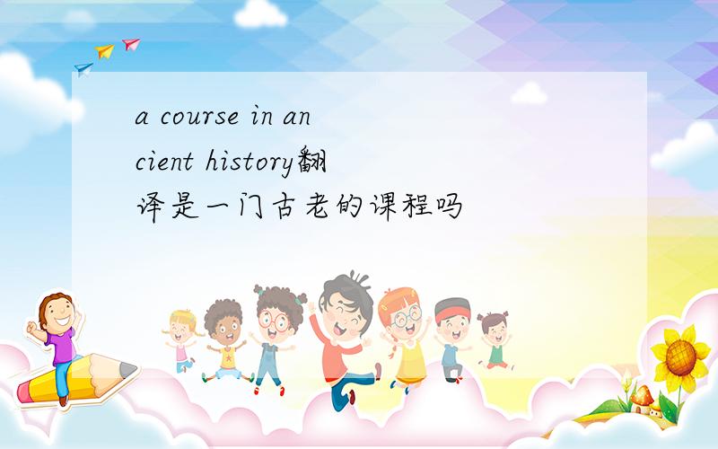 a course in ancient history翻译是一门古老的课程吗