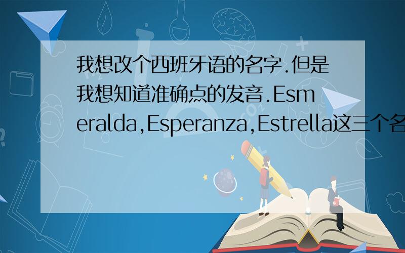 我想改个西班牙语的名字.但是我想知道准确点的发音.Esmeralda,Esperanza,Estrella这三个名字.如果你会的话请发音然后发到我邮箱：tyc0425@163.com,万分感谢~