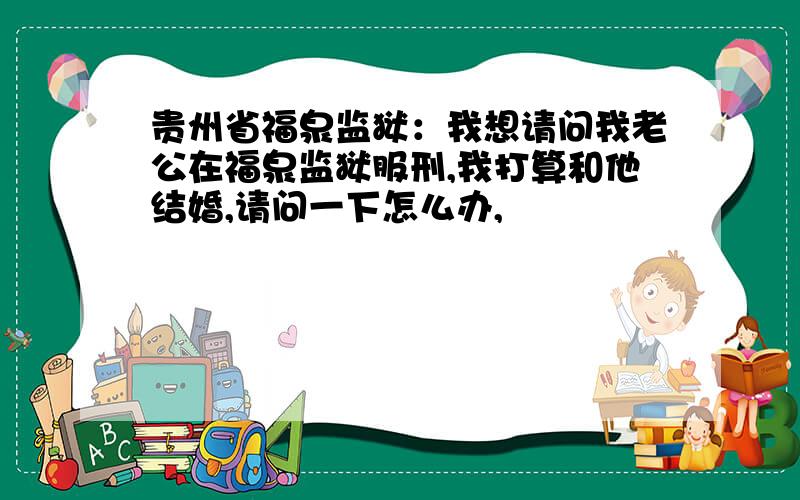 贵州省福泉监狱：我想请问我老公在福泉监狱服刑,我打算和他结婚,请问一下怎么办,