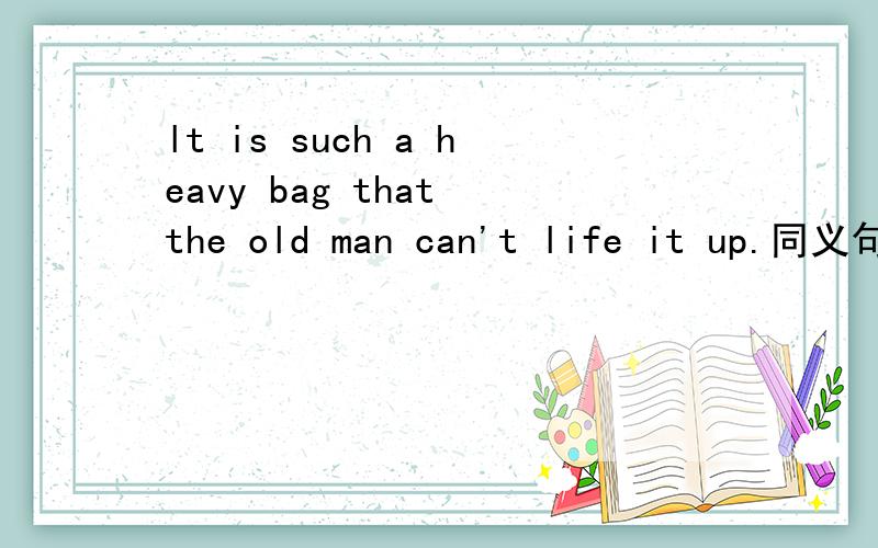 lt is such a heavy bag that the old man can't life it up.同义句