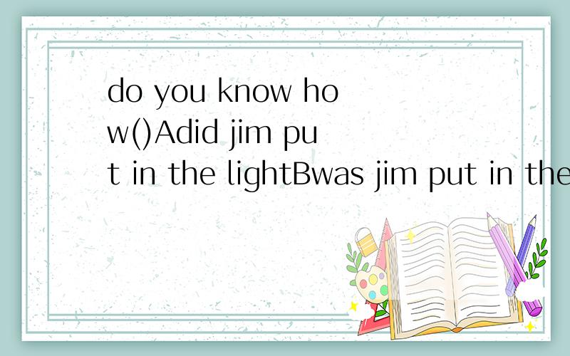 do you know how()Adid jim put in the lightBwas jim put in the lightC jim put in the lightDdoes jim put in the light