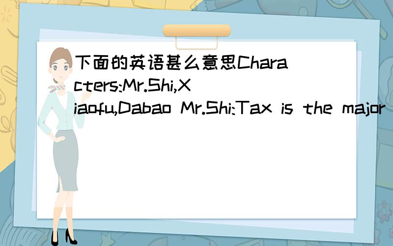 下面的英语甚么意思Characters:Mr.Shi,Xiaofu,Dabao Mr.Shi:Tax is the major source of the fiscal revenue.There is an evident change about the relationship between the tax collector and taxpayer in the past 20 years.Now,the tax collector,Xiaofu,