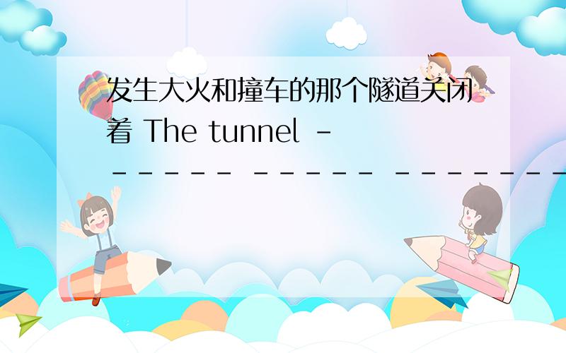 发生大火和撞车的那个隧道关闭着 The tunnel ------ ----- ------- ------- --------- --------- is closed