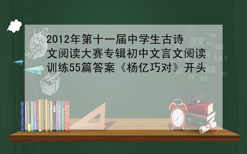 2012年第十一届中学生古诗文阅读大赛专辑初中文言文阅读训练55篇答案《杨亿巧对》开头