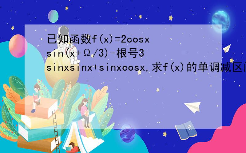 已知函数f(x)=2cosxsin(x+Ω/3)-根号3sinxsinx+sinxcosx,求f(x)的单调减区间