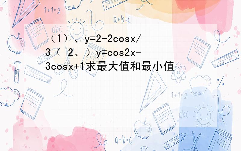 （1）、y=2-2cosx/3（ 2、）y=cos2x-3cosx+1求最大值和最小值