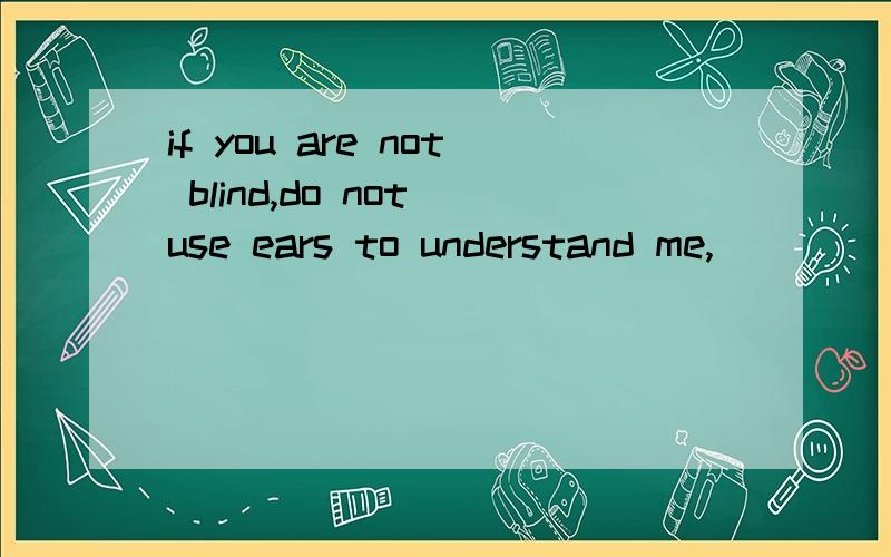 if you are not blind,do not use ears to understand me,