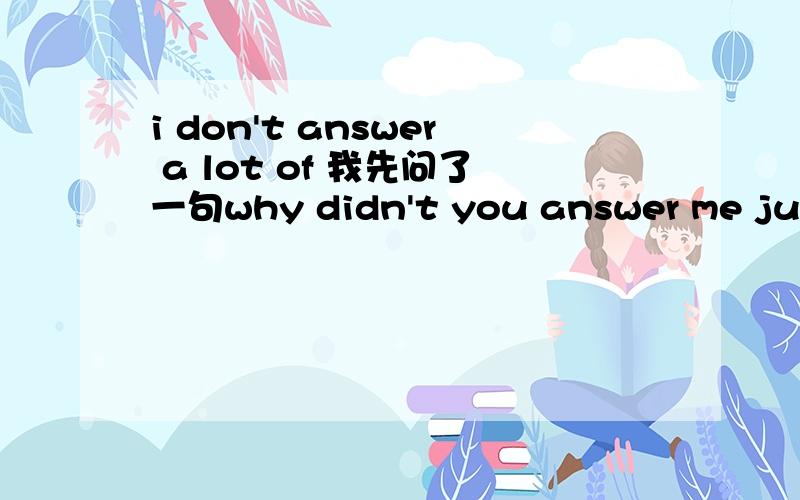 i don't answer a lot of 我先问了一句why didn't you answer me just now?
