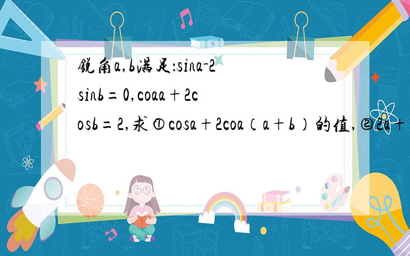 锐角a,b满足：sina-2sinb=0,coaa+2cosb=2,求①cosa+2coa（a+b）的值,②2a+b的值