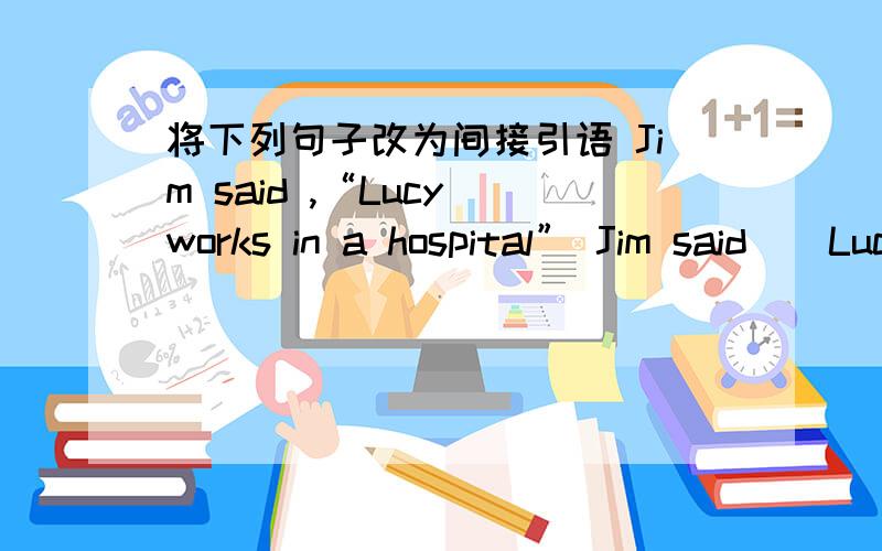 将下列句子改为间接引语 Jim said ,“Lucy works in a hospital” Jim said（）Lucy将下列句子改为间接引语1.Jim said ,“Lucy works in a hospital”Jim said（）Lucy（）in a hospital2.He said ,“They are playing soccer on the